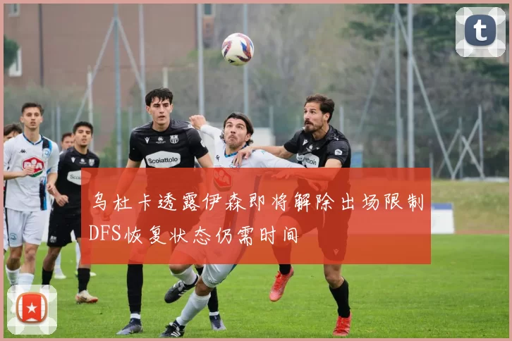 乌杜卡透露伊森即将解除出场限制DFS恢复状态仍需时间