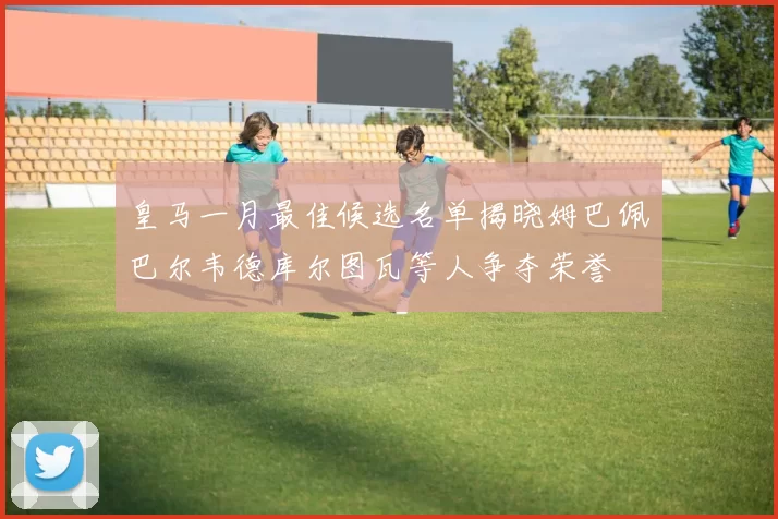 皇马一月最佳候选名单揭晓姆巴佩巴尔韦德库尔图瓦等人争夺荣誉