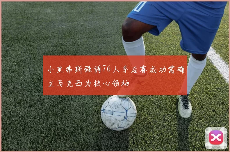 小里弗斯强调76人季后赛成功需确立马克西为核心领袖