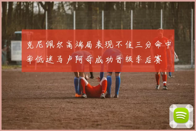 克尼佩尔高端局表现不佳三分命中率低迷马卢阿奇成功晋级季后赛