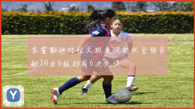 朱霍勒迪对位文班表现起伏全场贡献20分6板却有6次失误