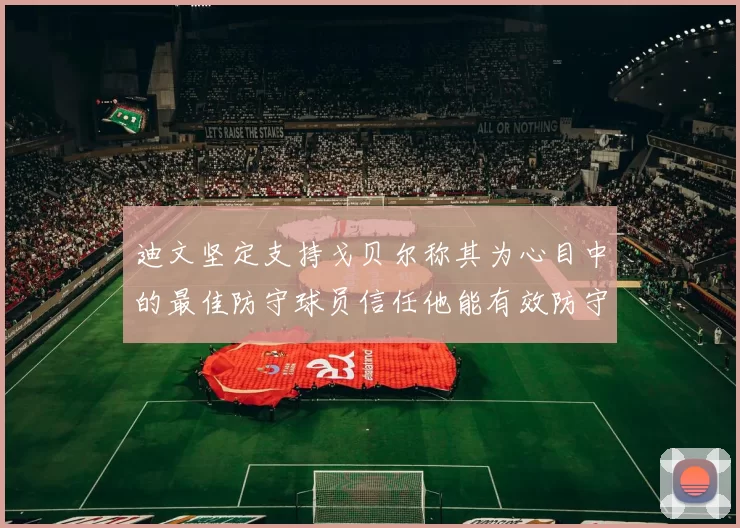 迪文坚定支持戈贝尔称其为心目中的最佳防守球员信任他能有效防守约基奇