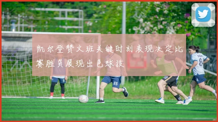 凯尔登赞文班关键时刻表现决定比赛胜负展现出色球技