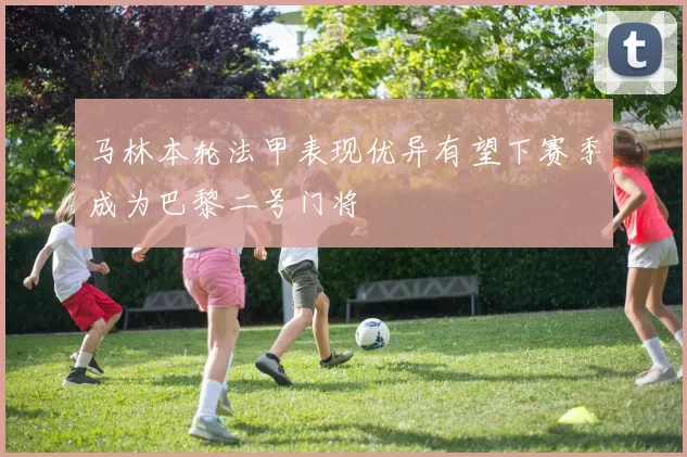 马林本轮法甲表现优异有望下赛季成为巴黎二号门将