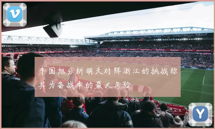 李国旭分析明天对阵浙江的挑战称其为备战中的最大考验