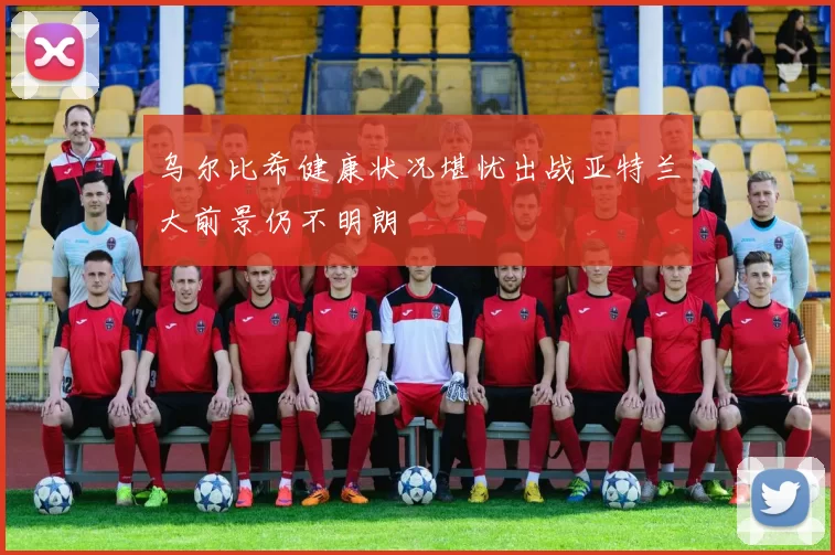 乌尔比希健康状况堪忧出战亚特兰大前景仍不明朗
