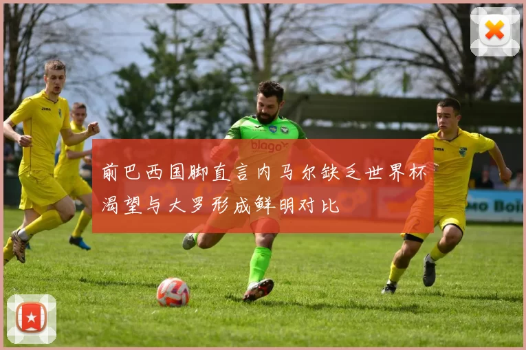 前巴西国脚直言内马尔缺乏世界杯渴望与大罗形成鲜明对比