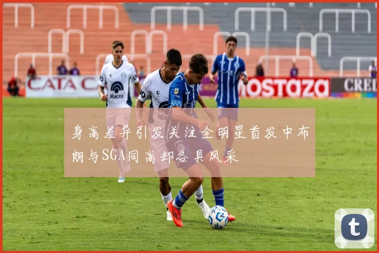 身高差异引发关注全明星首发中布朗与SGA同高却各具风采