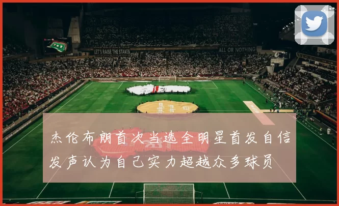 杰伦布朗首次当选全明星首发自信发声认为自己实力超越众多球员