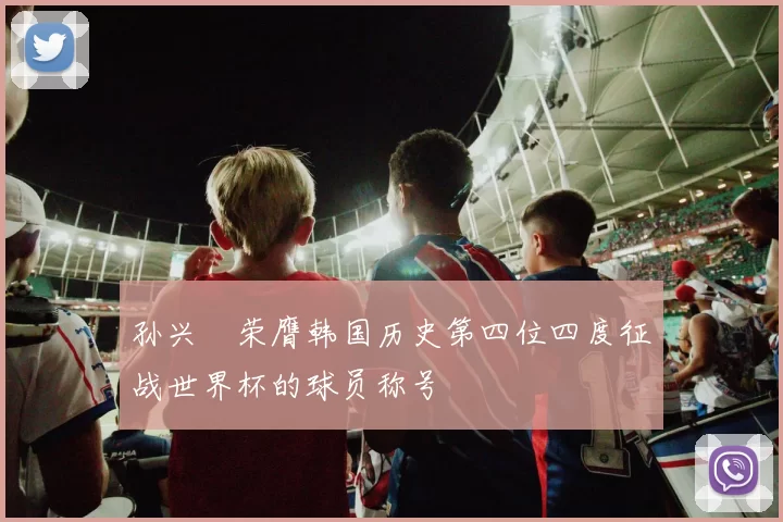 孙兴慜荣膺韩国历史第四位四度征战世界杯的球员称号