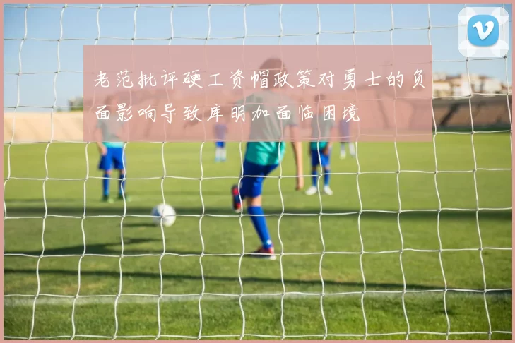 老范批评硬工资帽政策对勇士的负面影响导致库明加面临困境