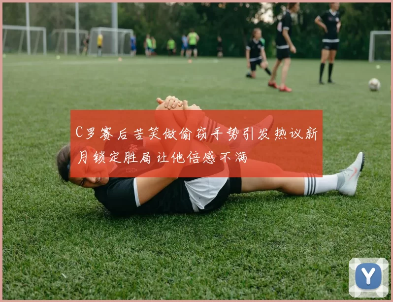 C罗赛后苦笑做偷窃手势引发热议新月锁定胜局让他倍感不满