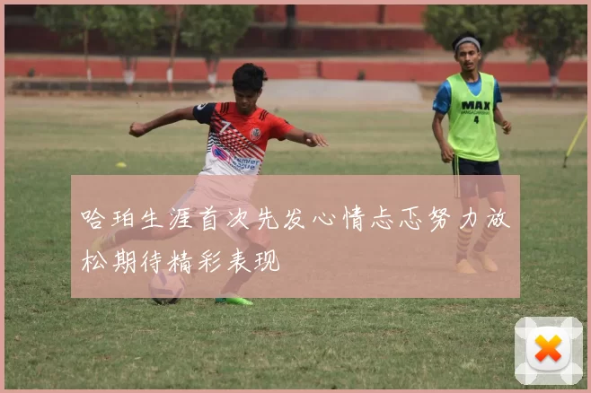 哈珀生涯首次先发心情忐忑努力放松期待精彩表现